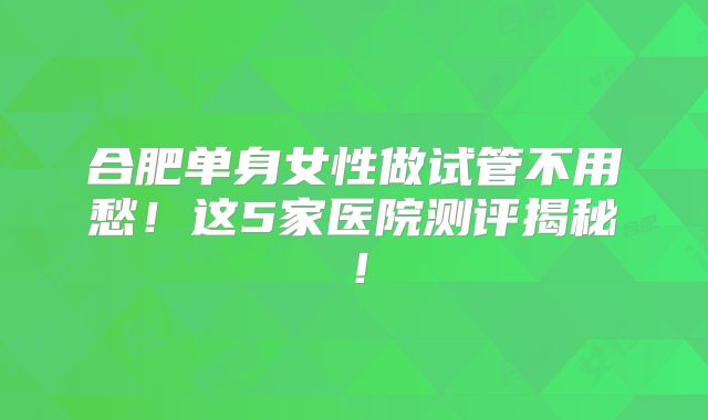 合肥单身女性做试管不用愁!这5家医院测评揭秘!