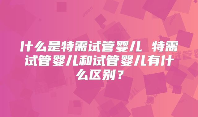 什么是特需试管婴儿 特需试管婴儿和试管婴儿有什么区别？