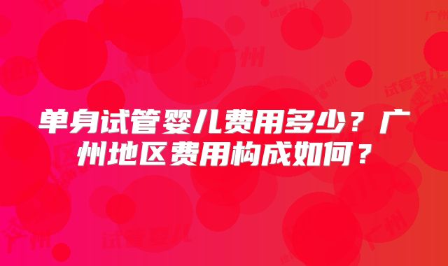 单身试管婴儿费用多少？广州地区费用构成如何？