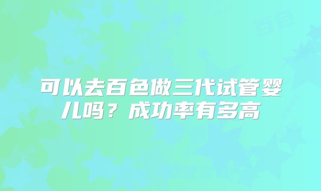可以去百色做三代试管婴儿吗？成功率有多高