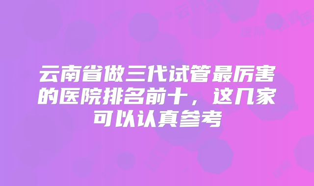 云南省做三代试管最厉害的医院排名前十，这几家可以认真参考