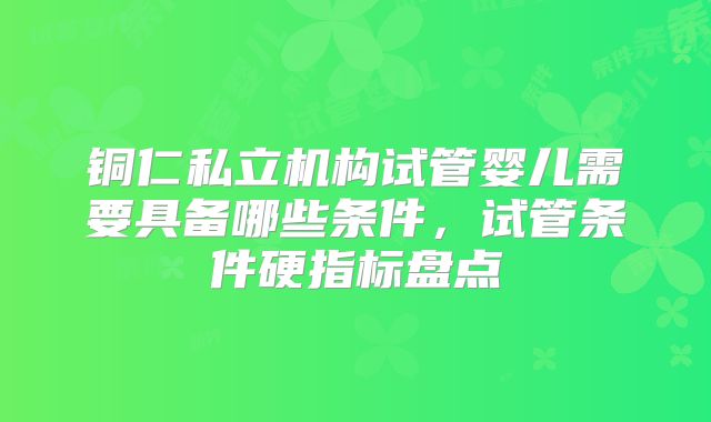 铜仁私立机构试管婴儿需要具备哪些条件,试管条件硬指标盘点