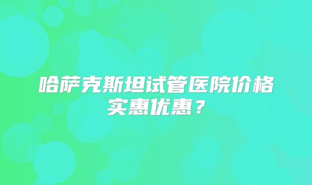 哈萨克斯坦试管医院价格实惠优惠？