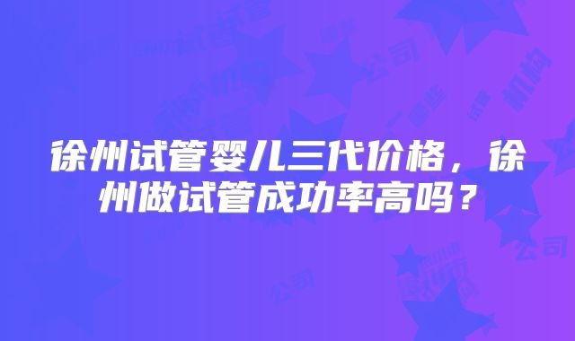 徐州试管婴儿三代价格，徐州做试管成功率高吗？