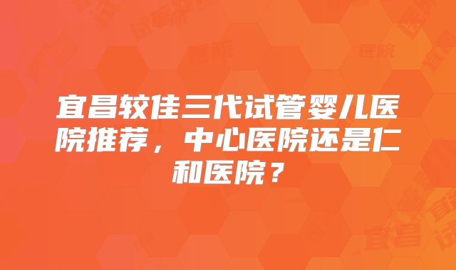 宜昌较佳三代试管婴儿医院推荐，中心医院还是仁和医院？
