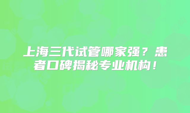 上海三代试管哪家强？患者口碑揭秘专业机构！