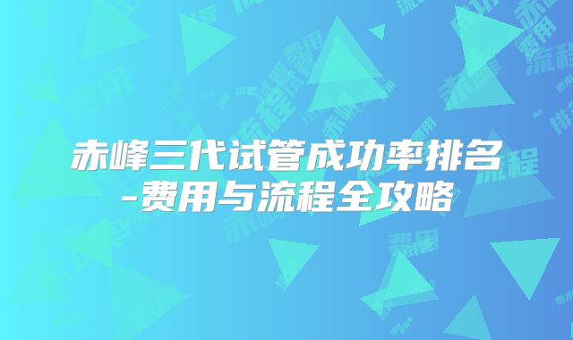 赤峰三代试管成功率排名-费用与流程全攻略