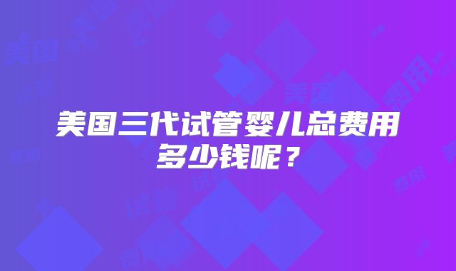 美国三代试管婴儿总费用多少钱呢?