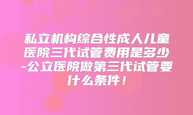 私立机构综合性成人儿童医院三代试管费用是多少-公立医院做第三代试管要什么条件！