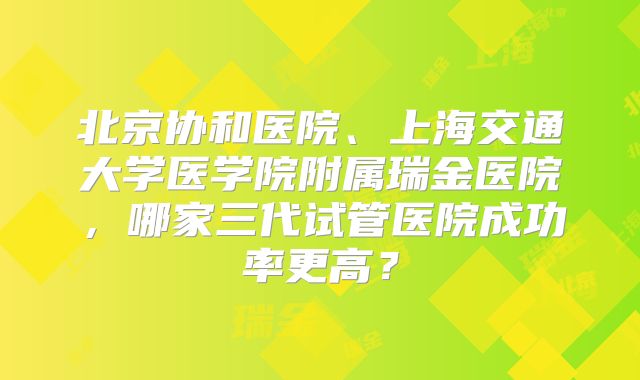 北京协和医院、上海交通大学医学院附属瑞金医院，哪家三代试管医院成功率更高？