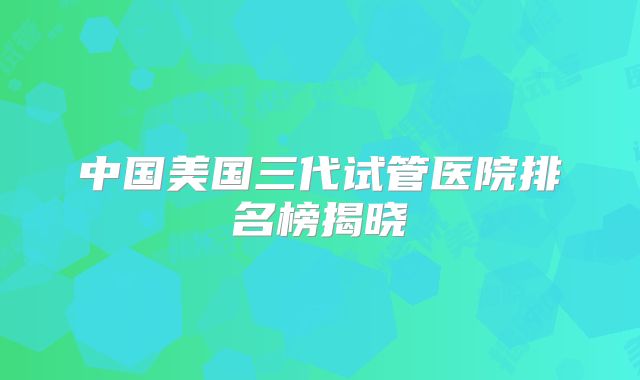 中国美国三代试管医院排名榜揭晓
