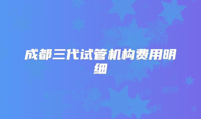 成都三代试管机构费用明细