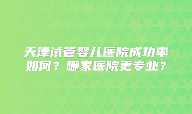 天津试管婴儿医院成功率如何？哪家医院更专业？