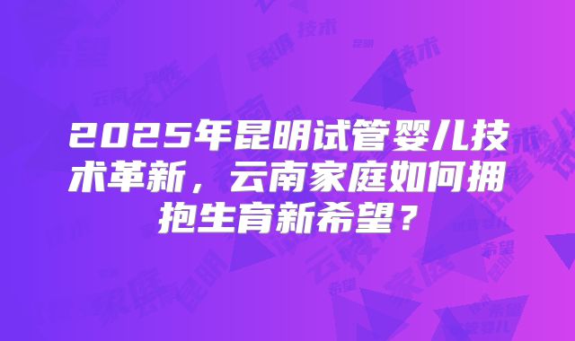 2025年昆明试管婴儿技术革新，云南家庭如何拥抱生育新希望？
