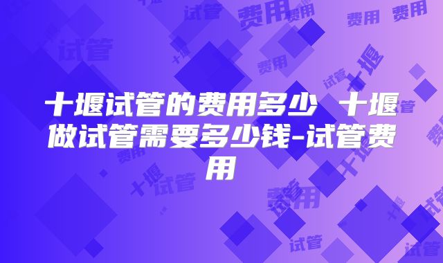 十堰试管的费用多少 十堰做试管需要多少钱-试管费用