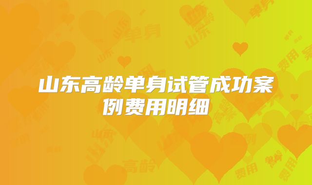 山东高龄单身试管成功案例费用明细