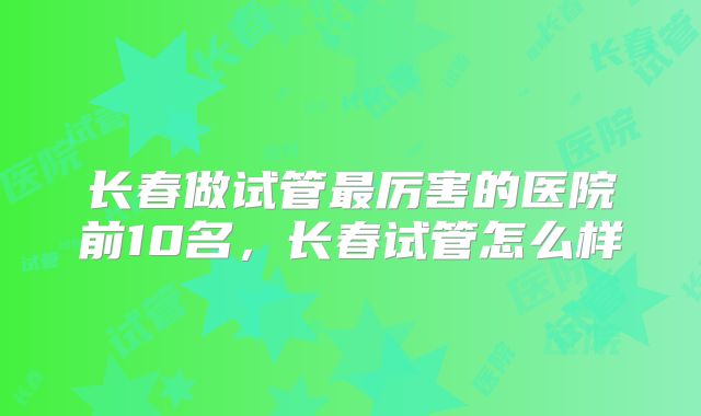 长春做试管最厉害的医院前10名，长春试管怎么样