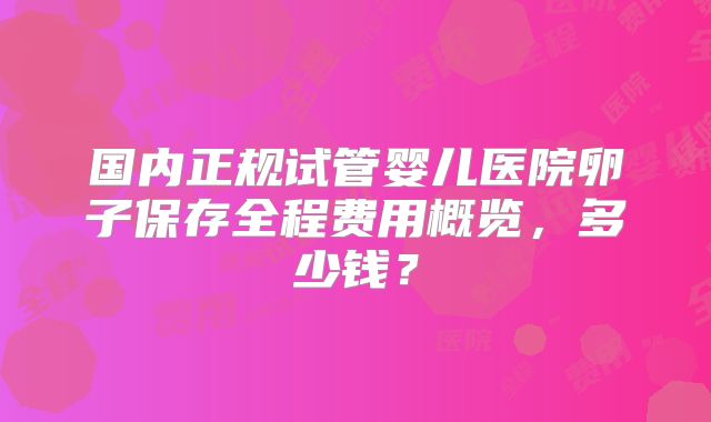 国内正规试管婴儿医院卵子保存全程费用概览，多少钱？
