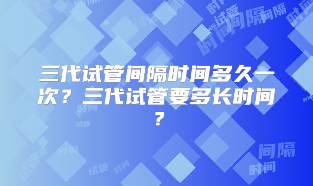三代试管间隔时间多久一次？三代试管要多长时间？