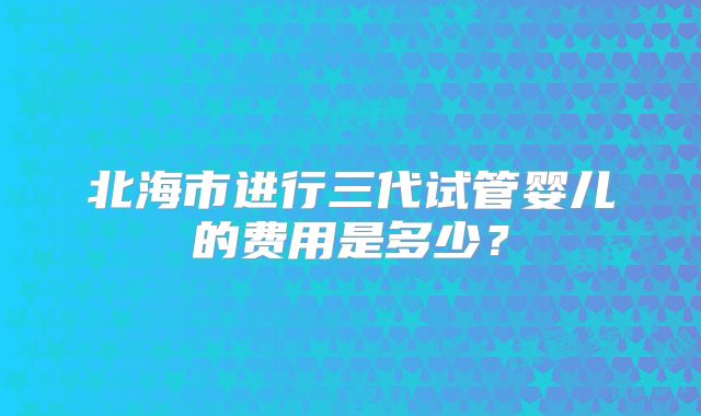 北海市进行三代试管婴儿的费用是多少？