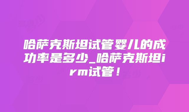 哈萨克斯坦试管婴儿的成功率是多少_哈萨克斯坦irm试管！