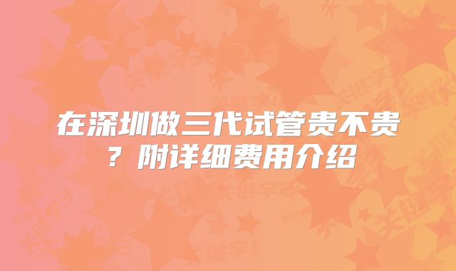 在深圳做三代试管贵不贵？附详细费用介绍