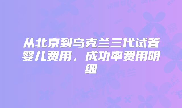 从北京到乌克兰三代试管婴儿费用，成功率费用明细