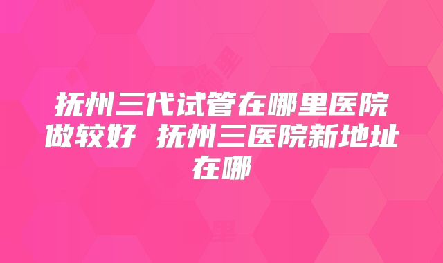 抚州三代试管在哪里医院做较好 抚州三医院新地址在哪