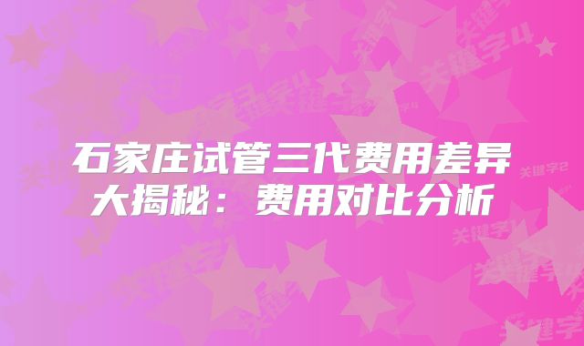 石家庄试管三代费用差异大揭秘:费用对比分析