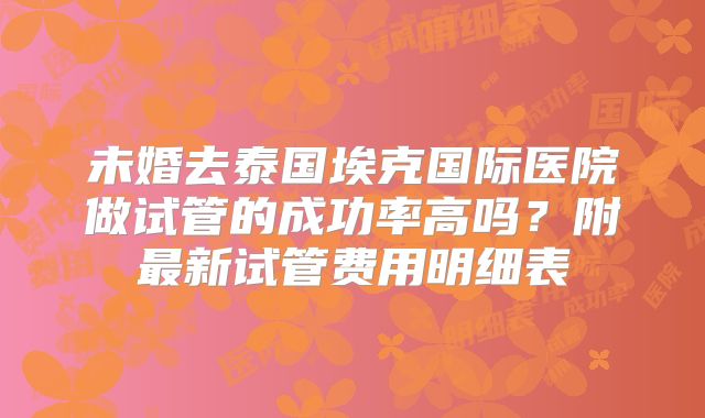 未婚去泰国埃克国际医院做试管的成功率高吗？附最新试管费用明细表