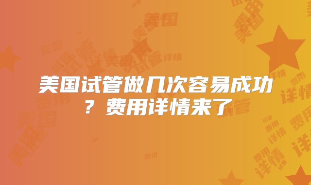 美国试管做几次容易成功?费用详情来了