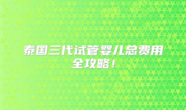 泰国三代试管婴儿总费用全攻略!