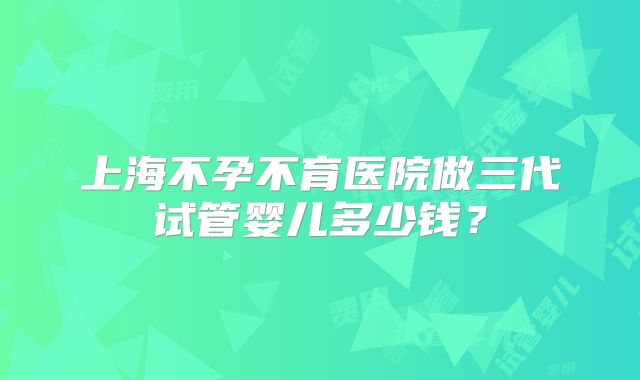 上海不孕不育医院做三代试管婴儿多少钱?