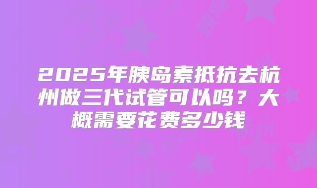 2025年胰岛素抵抗去杭州做三代试管可以吗?大概需要花费多少钱