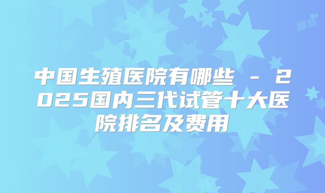 中国生殖医院有哪些 - 2025国内三代试管十大医院排名及费用