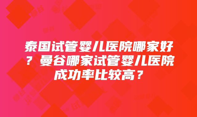 泰国试管婴儿医院哪家好？曼谷哪家试管婴儿医院成功率比较高？