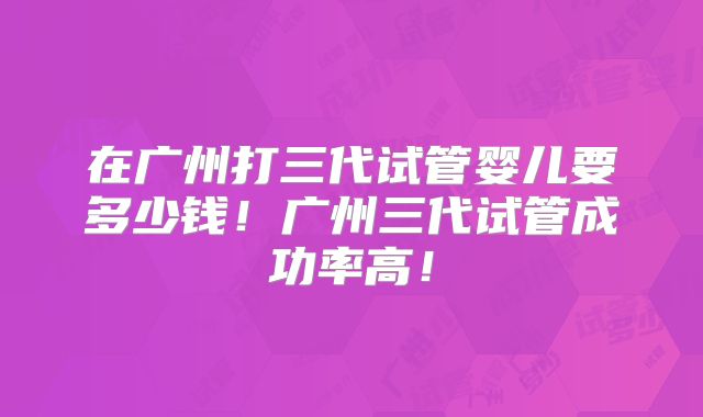 在广州打三代试管婴儿要多少钱!广州三代试管成功率高!
