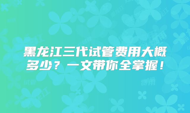 黑龙江三代试管费用大概多少？一文带你全掌握！
