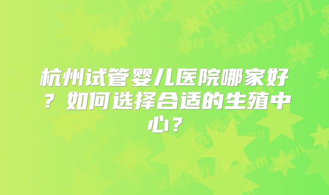 杭州试管婴儿医院哪家好？如何选择合适的生殖中心？