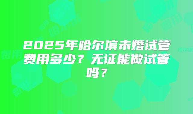 2025年哈尔滨未婚试管费用多少？无证能做试管吗？