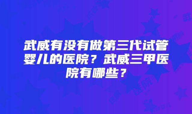 武威有没有做第三代试管婴儿的医院？武威三甲医院有哪些？