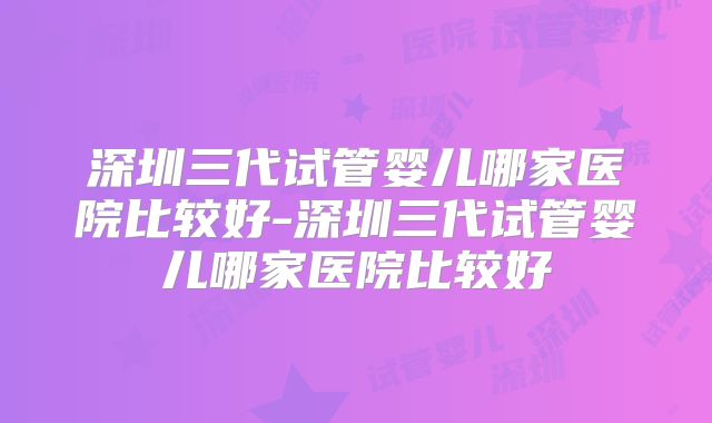 深圳三代试管婴儿哪家医院比较好-深圳三代试管婴儿哪家医院比较好