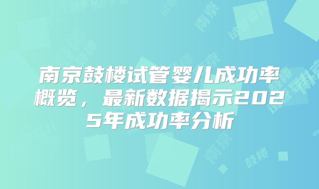 南京鼓楼试管婴儿成功率概览，最新数据揭示2025年成功率分析