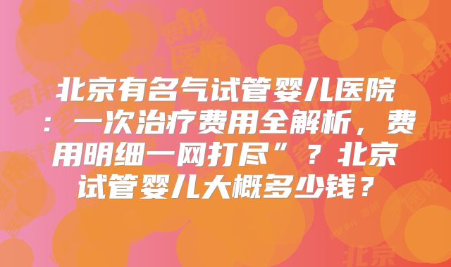北京有名气试管婴儿医院:一次治疗费用全解析,费用明细一网打尽”?北京试管婴儿大概多少钱?