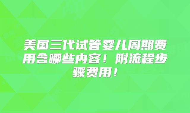 美国三代试管婴儿周期费用含哪些内容！附流程步骤费用！