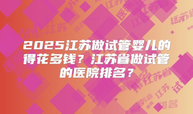 2025江苏做试管婴儿的得花多钱？江苏省做试管的医院排名？