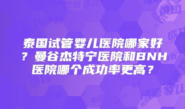 泰国试管婴儿医院哪家好?曼谷杰特宁医院和BNH医院哪个成功率更高?