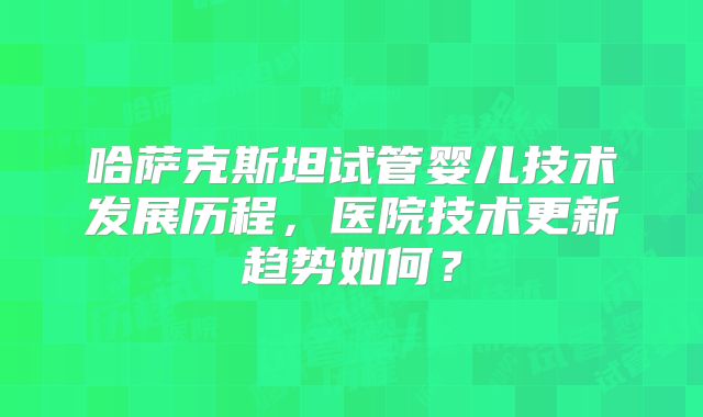 哈萨克斯坦试管婴儿技术发展历程，医院技术更新趋势如何？