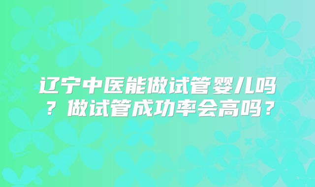 辽宁中医能做试管婴儿吗?做试管成功率会高吗?