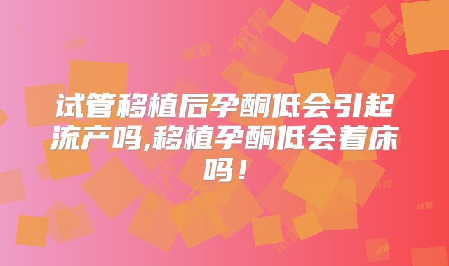 试管移植后孕酮低会引起流产吗,移植孕酮低会着床吗!